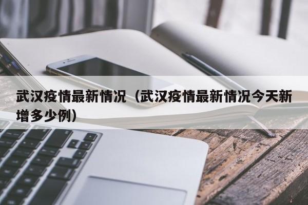 武汉疫情最新情况（武汉疫情最新情况今天新增多少例）