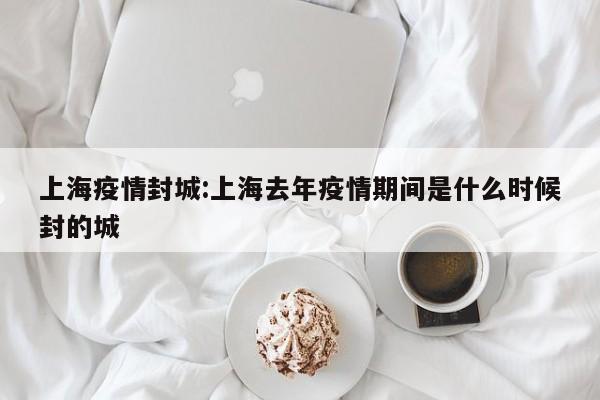 上海疫情封城:上海去年疫情期间是什么时候封的城