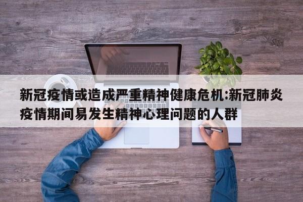 新冠疫情或造成严重精神健康危机:新冠肺炎疫情期间易发生精神心理问题的人群