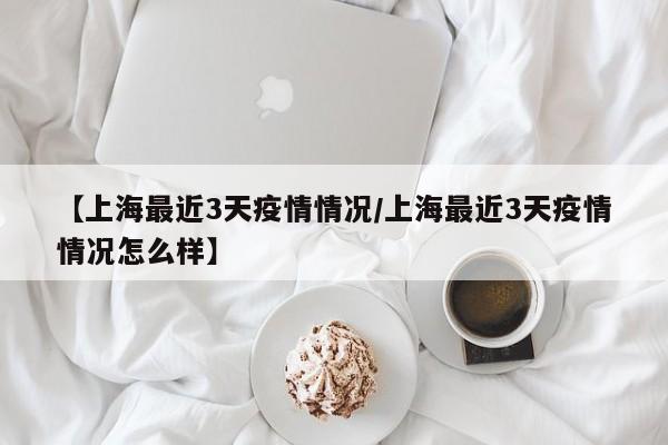 【上海最近3天疫情情况/上海最近3天疫情情况怎么样】