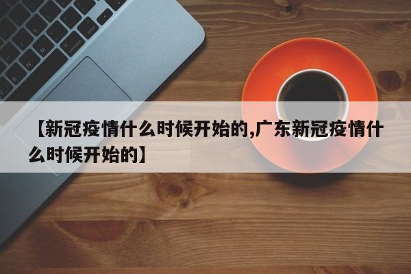 【新冠疫情什么时候开始的,广东新冠疫情什么时候开始的】