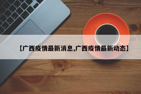 【广西疫情最新消息,广西疫情最新动态】