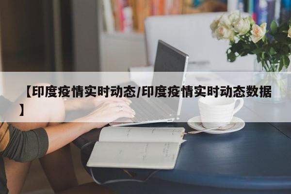 【印度疫情实时动态/印度疫情实时动态数据】