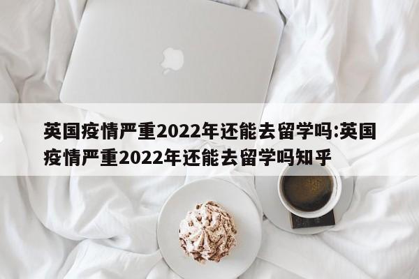 英国疫情严重2022年还能去留学吗:英国疫情严重2022年还能去留学吗知乎