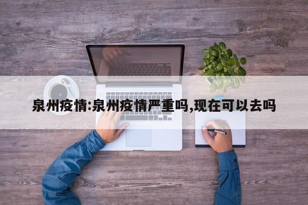 泉州疫情:泉州疫情严重吗,现在可以去吗