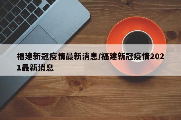 福建新冠疫情最新消息/福建新冠疫情2021最新消息