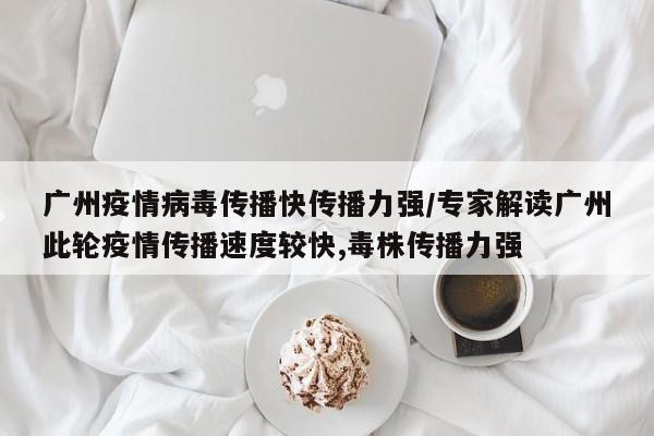 广州疫情病毒传播快传播力强/专家解读广州此轮疫情传播速度较快,毒株传播力强