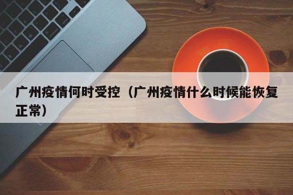 广州疫情何时受控（广州疫情什么时候能恢复正常）