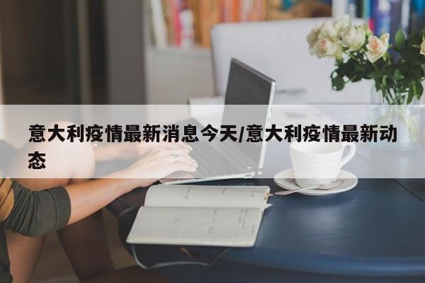 意大利疫情最新消息今天/意大利疫情最新动态