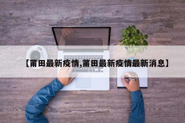 【莆田最新疫情,莆田最新疫情最新消息】