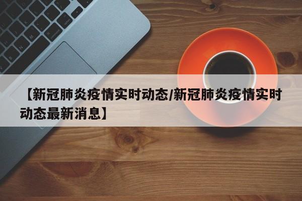 【新冠肺炎疫情实时动态/新冠肺炎疫情实时动态最新消息】