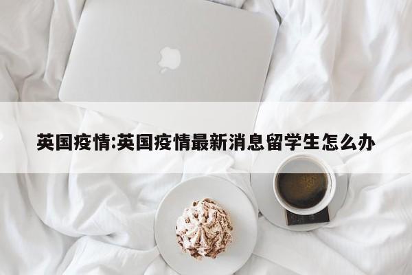 英国疫情:英国疫情最新消息留学生怎么办