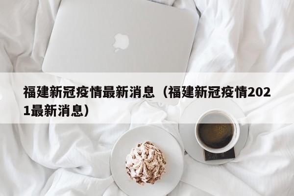 福建新冠疫情最新消息（福建新冠疫情2021最新消息）