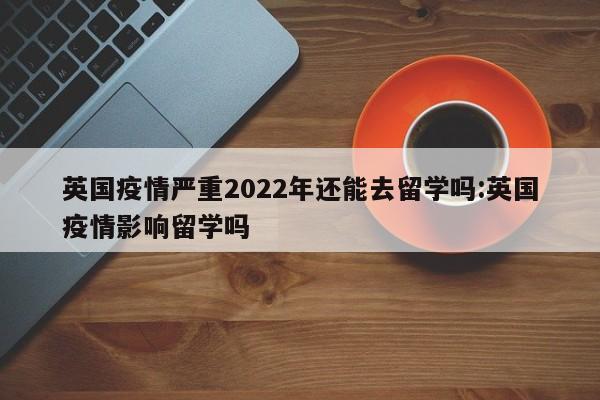 英国疫情严重2022年还能去留学吗:英国疫情影响留学吗