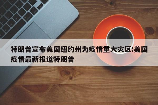 特朗普宣布美国纽约州为疫情重大灾区:美国疫情最新报道特朗普