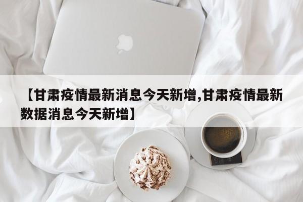 【甘肃疫情最新消息今天新增,甘肃疫情最新数据消息今天新增】