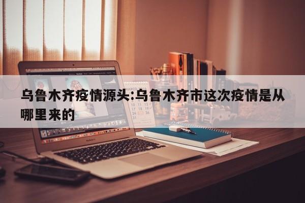 乌鲁木齐疫情源头:乌鲁木齐市这次疫情是从哪里来的