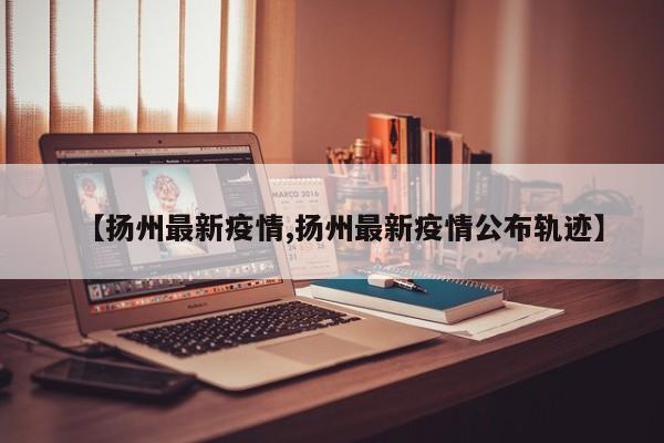 【扬州最新疫情,扬州最新疫情公布轨迹】