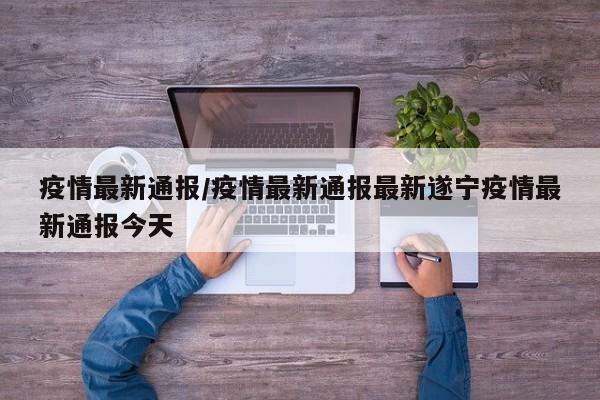 疫情最新通报/疫情最新通报最新遂宁疫情最新通报今天