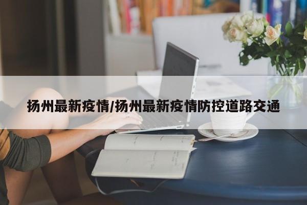 扬州最新疫情/扬州最新疫情防控道路交通