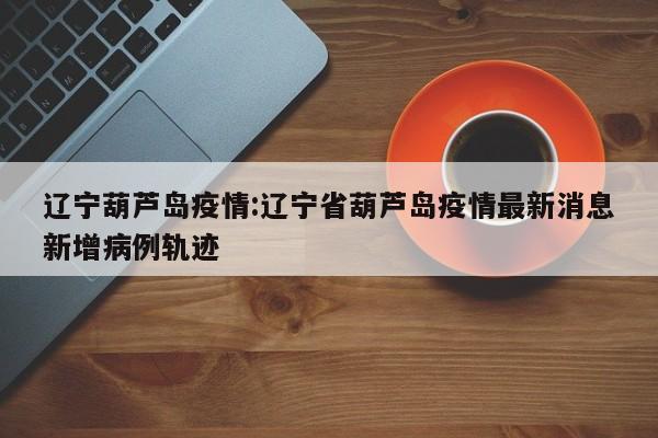 辽宁葫芦岛疫情:辽宁省葫芦岛疫情最新消息新增病例轨迹