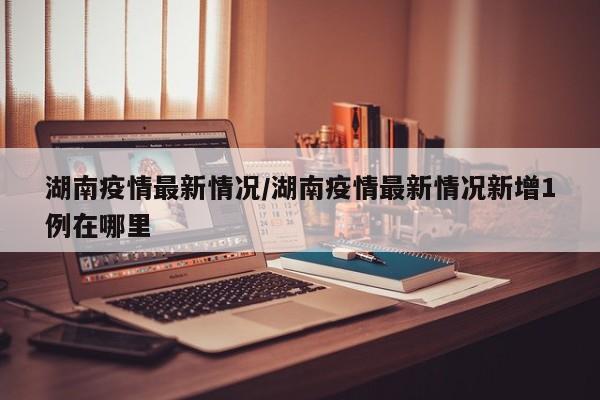 湖南疫情最新情况/湖南疫情最新情况新增1例在哪里