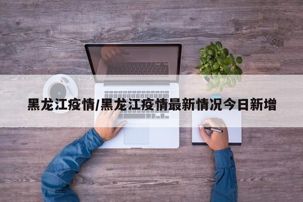 黑龙江疫情/黑龙江疫情最新情况今日新增