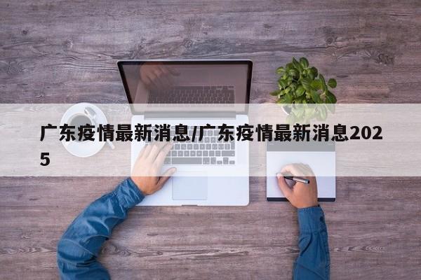 广东疫情最新消息/广东疫情最新消息2025