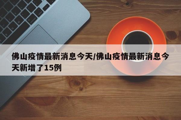 佛山疫情最新消息今天/佛山疫情最新消息今天新增了15例