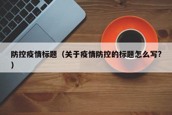 防控疫情标题（关于疫情防控的标题怎么写?）