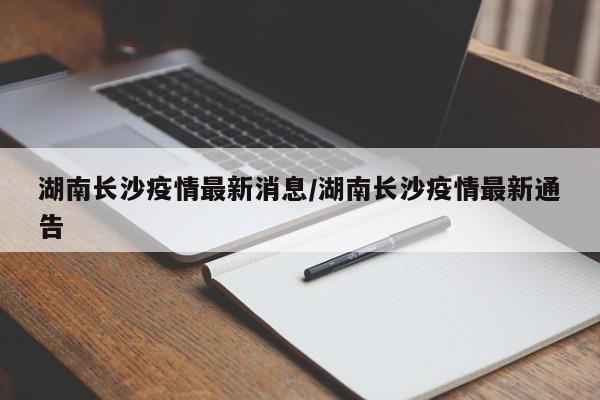 湖南长沙疫情最新消息/湖南长沙疫情最新通告