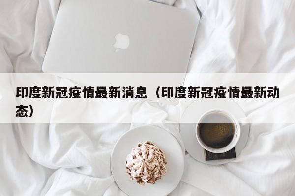 印度新冠疫情最新消息（印度新冠疫情最新动态）