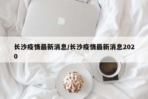 长沙疫情最新消息/长沙疫情最新消息2020