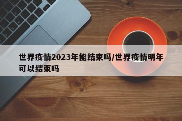 世界疫情2023年能结束吗/世界疫情明年可以结束吗