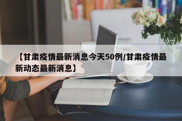 【甘肃疫情最新消息今天50例/甘肃疫情最新动态最新消息】