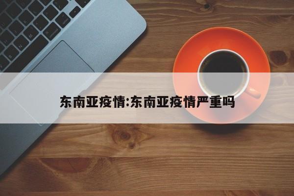 东南亚疫情:东南亚疫情严重吗