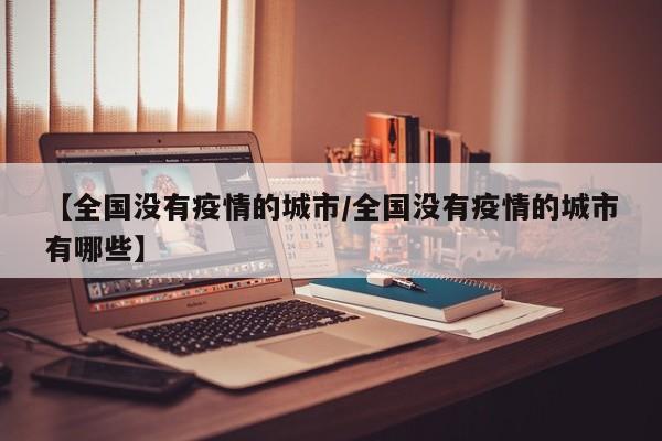 【全国没有疫情的城市/全国没有疫情的城市有哪些】