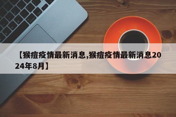 【猴痘疫情最新消息,猴痘疫情最新消息2024年8月】