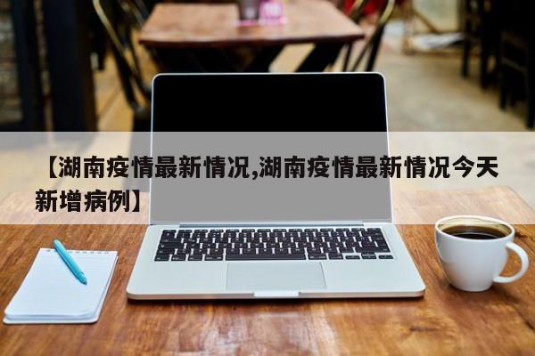 【湖南疫情最新情况,湖南疫情最新情况今天新增病例】