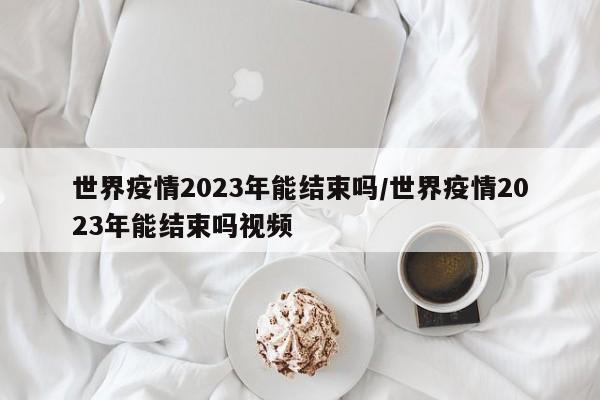 世界疫情2023年能结束吗/世界疫情2023年能结束吗视频
