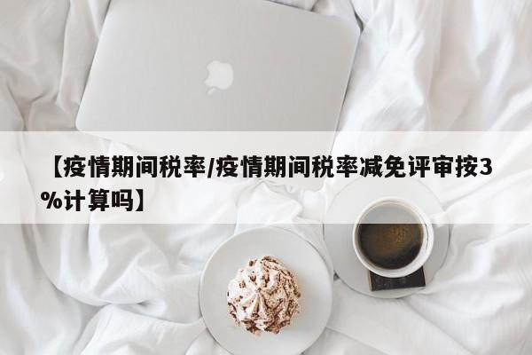 【疫情期间税率/疫情期间税率减免评审按3%计算吗】