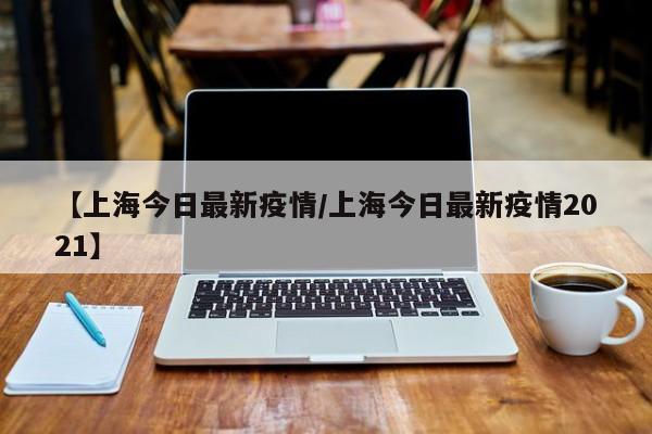 【上海今日最新疫情/上海今日最新疫情2021】