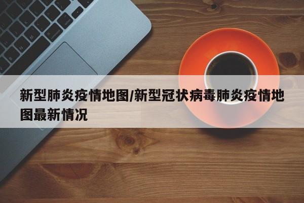 新型肺炎疫情地图/新型冠状病毒肺炎疫情地图最新情况