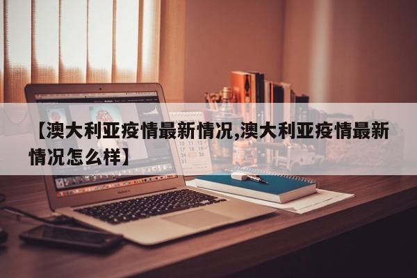 【澳大利亚疫情最新情况,澳大利亚疫情最新情况怎么样】