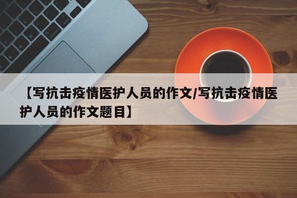 【写抗击疫情医护人员的作文/写抗击疫情医护人员的作文题目】