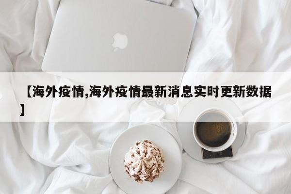 【海外疫情,海外疫情最新消息实时更新数据】