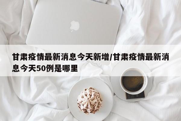 甘肃疫情最新消息今天新增/甘肃疫情最新消息今天50例是哪里