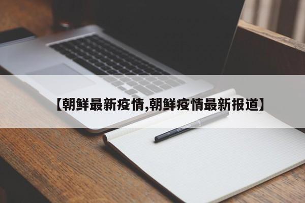 【朝鲜最新疫情,朝鲜疫情最新报道】
