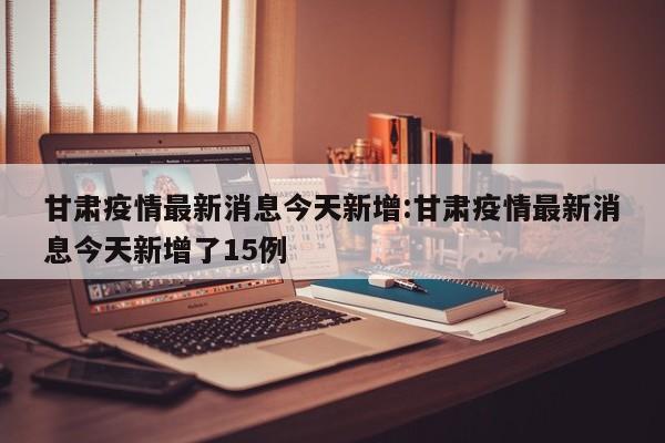 甘肃疫情最新消息今天新增:甘肃疫情最新消息今天新增了15例