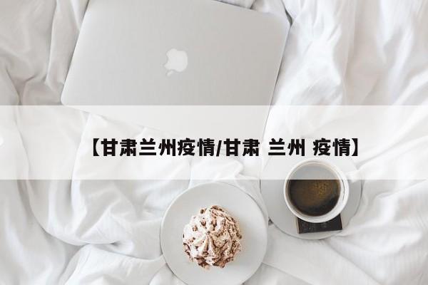 【甘肃兰州疫情/甘肃 兰州 疫情】